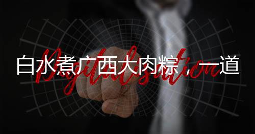 白水煮廣西大肉粽，一道網(wǎng)友熱曬的美食盛宴