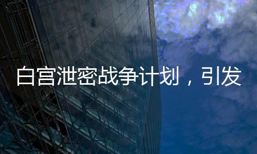 白宮泄密戰(zhàn)爭(zhēng)計(jì)劃，引發(fā)全球關(guān)注與深思（標(biāo)題）