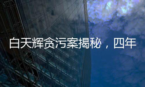 白天輝貪污案揭秘，四年內(nèi)涉案金額高達(dá)11.08億