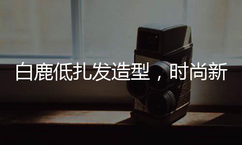 白鹿低扎發(fā)造型，時尚新潮引領(lǐng)潮流