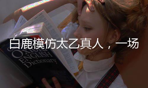 白鹿模仿太乙真人，一場(chǎng)跨界的奇幻之旅