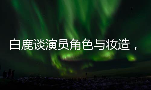白鹿談演員角色與妝造，尊重創(chuàng)作團(tuán)隊(duì)，專注表演藝術(shù)