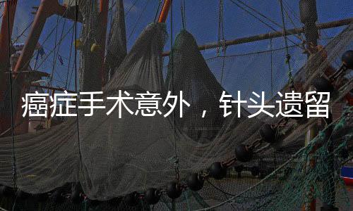 癌癥手術(shù)意外，針頭遺留體內(nèi)，患者面臨巨大風(fēng)險(xiǎn)