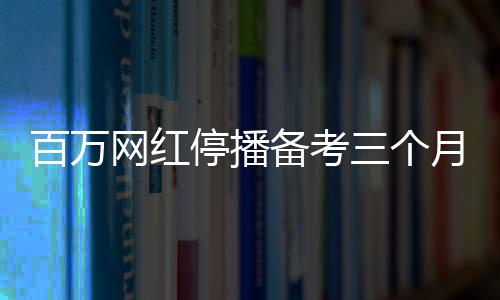 百萬網(wǎng)紅停播備考三個月，成功考研過線