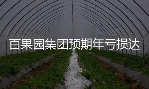 百果園集團預期年虧損達3.5億至4億元，業(yè)內專家分析背后原因及公司應對策略