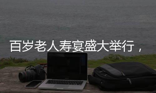 百歲老人壽宴盛大舉行，共設(shè)118桌宴席，熱鬧非凡，彰顯敬老之美德