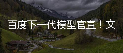 百度下一代模型官宣！文心大模型4.5系列即將推出 6月30日起開源