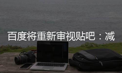 百度將重新審視貼吧：減少廣告 促進(jìn)老用戶回歸