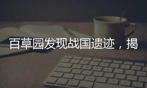 百草園發(fā)現(xiàn)戰(zhàn)國遺跡，揭示千年歷史之謎