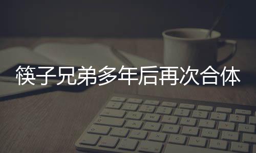 筷子兄弟多年后再次合體，引發(fā)無數(shù)粉絲熱烈期待