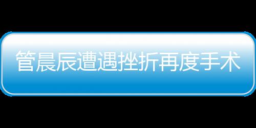 管晨辰遭遇挫折再度手術(shù)，傷口鋼板斷裂引發(fā)關(guān)注