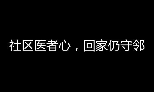 社區(qū)醫(yī)者心，回家仍守鄰里情——醫(yī)生鄰居間的溫情醫(yī)療故事