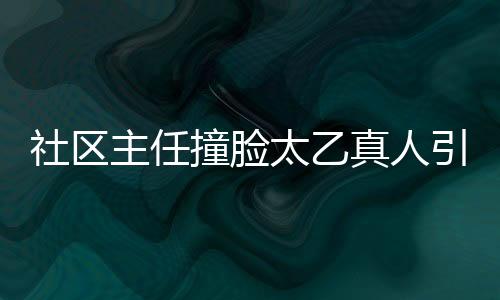 社區(qū)主任撞臉太乙真人引發(fā)熱議，太乙主任成新網(wǎng)紅