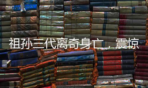 祖孫三代離奇身亡，震驚社會(huì)的悲劇事件