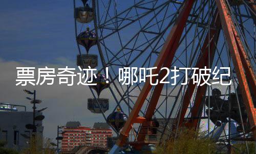 票房奇跡！哪吒2打破紀(jì)錄，收入沖破95億大關(guān)！