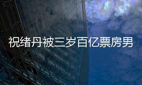 祝緒丹被三歲百億票房男明星迷住了