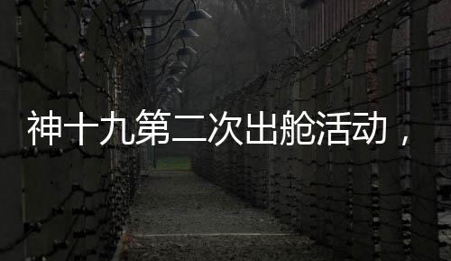 神十九第二次出艙活動，刷新太空探索新高度