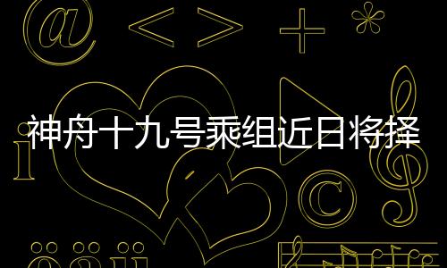神舟十九號乘組近日將擇機第三次出艙