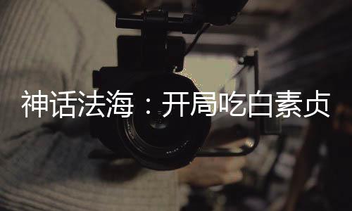 神話法海：開局吃白素貞進口仙丹