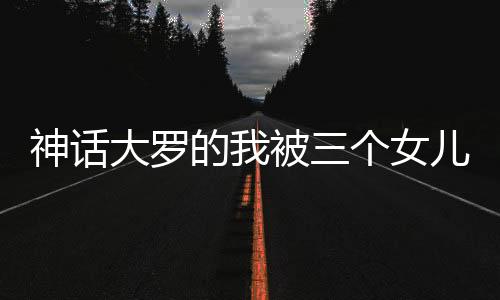 神話大羅的我被三個(gè)女兒挖出來(lái)了