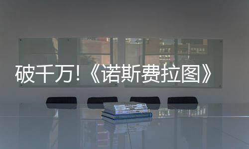 破千萬!《諾斯費(fèi)拉圖》單日票房擊敗《索尼克3》