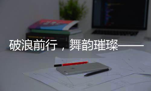 破浪前行，舞韻璀璨——52歲女子跳斷頭舞走紅