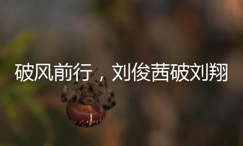 破風前行，劉俊茜破劉翔紀錄，成為中國跨欄新星