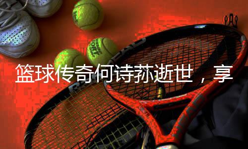 籃球傳奇何詩蓀逝世，享年XX歲，緬懷傳奇的一生