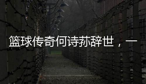 籃球傳奇何詩蓀辭世，一代巨星隕落