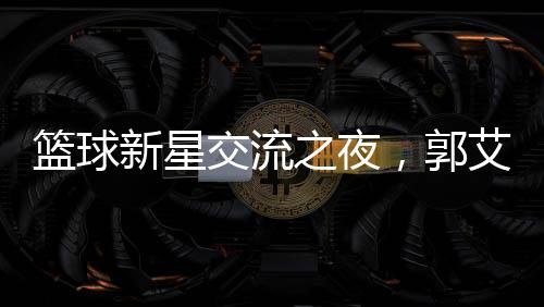籃球新星交流之夜，郭艾倫剛出院與朱芳雨共聚燒烤盛宴