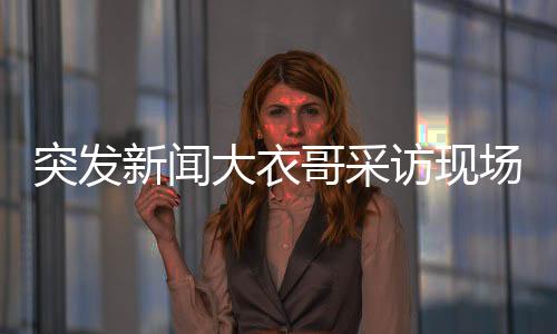 突發(fā)新聞大衣哥采訪現(xiàn)場驚現(xiàn)翻墻插曲