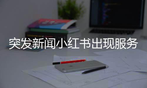 突發(fā)新聞小紅書出現(xiàn)服務(wù)中斷，用戶反饋系統(tǒng)崩潰問題