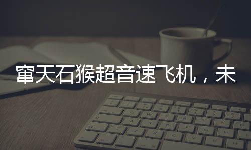 竄天石猴超音速飛機(jī)，未來之翼即將展翅，明年首飛引領(lǐng)航空新紀(jì)元