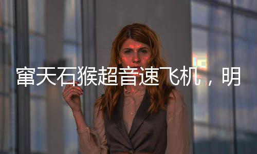 竄天石猴超音速飛機(jī)，明迎來首飛盛典，揭開航空新篇章