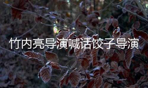 竹內(nèi)亮導(dǎo)演喊話餃子導(dǎo)演，中日影視交流的新篇章