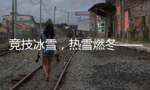競(jìng)技冰雪，熱雪燃冬——冬日的熱血運(yùn)動(dòng)盛宴