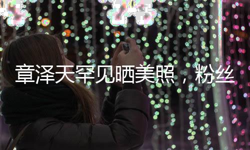 章澤天罕見曬美照，粉絲驚喜連連