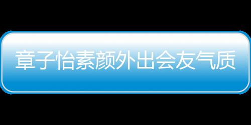 章子怡素顏外出會友氣質出眾，引發(fā)熱議