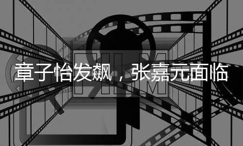 章子怡發(fā)飆，張嘉元面臨的挑戰(zhàn)與演藝圈的真實(shí)一面