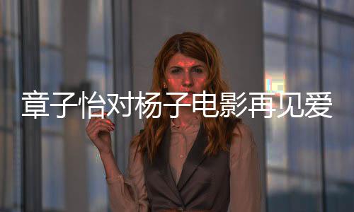 章子怡對(duì)楊子電影再見(jiàn)愛(ài)人提問(wèn)，真實(shí)還是演繹？引發(fā)深度討論