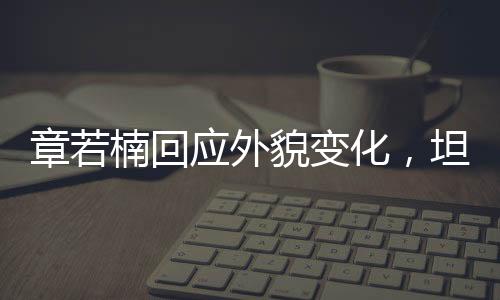 章若楠回應(yīng)外貌變化，坦然面對(duì)，自信閃耀