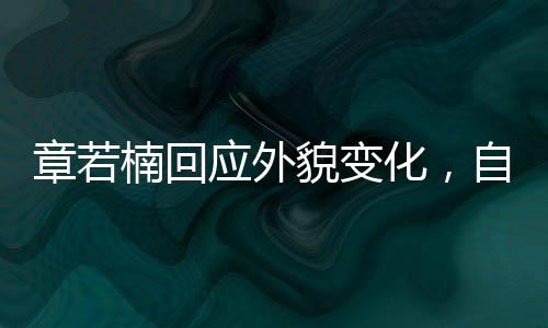 章若楠回應(yīng)外貌變化，自信閃耀，內(nèi)外兼修的魅力展現(xiàn)