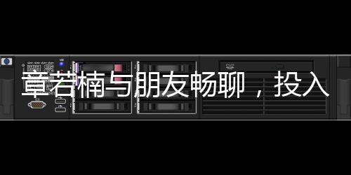 章若楠與朋友暢聊，投入情感深談引發(fā)關(guān)注