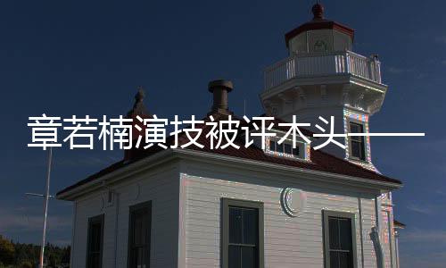 章若楠演技被評(píng)木頭——深度解析其演藝表現(xiàn)