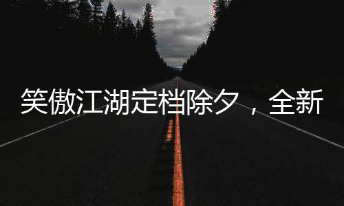 笑傲江湖定檔除夕，全新演繹引領(lǐng)武俠新風