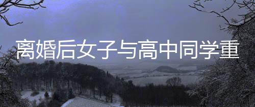 離婚后女子與高中同學(xué)重拾緣分，重拾舊日溫情，譜寫新篇章