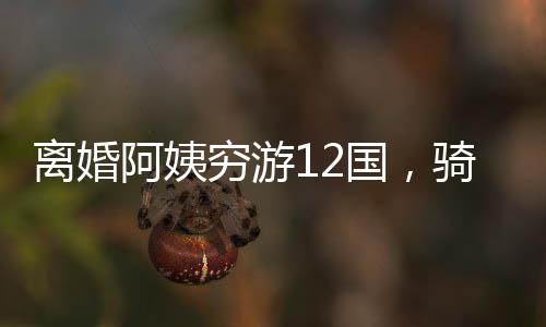 離婚阿姨窮游12國，騎行中亞中東，一段勇敢追尋自我的旅程