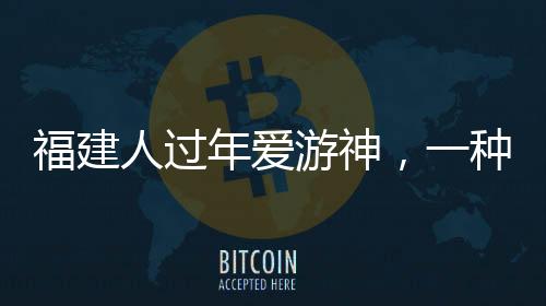 福建人過年愛游神，一種獨(dú)特的文化習(xí)俗