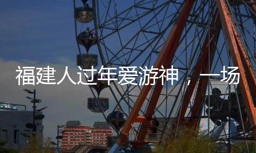福建人過(guò)年愛(ài)游神，一場(chǎng)濃厚的傳統(tǒng)文化盛宴