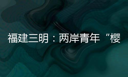 福建三明：兩岸青年“櫻”緣相聚敘情誼